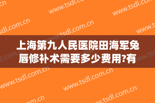上海第九人民医院田海军兔唇修补术需要多少费用?有哪些优势?(上海九院唇裂修复多少钱)