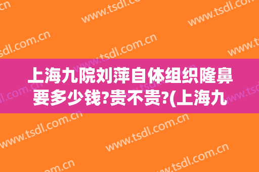 上海九院刘萍自体组织隆鼻要多少钱?贵不贵?(上海九院玻尿酸隆鼻价格)