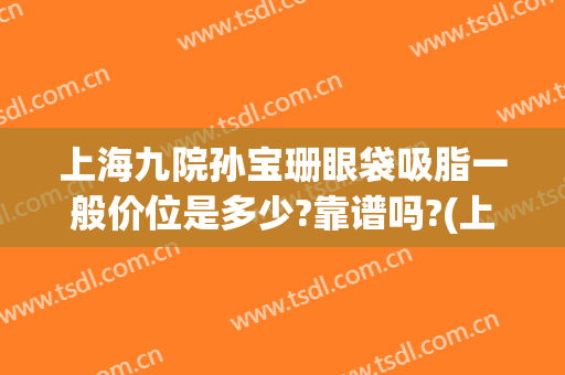 上海九院孙宝珊眼袋吸脂一般价位是多少?靠谱吗?(上海九院去眼袋价格)