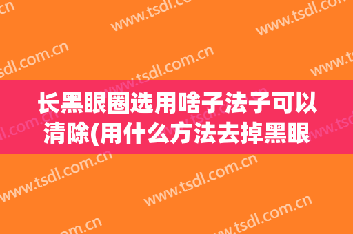 长黑眼圈选用啥子法子可以清除(用什么方法去掉黑眼圈)