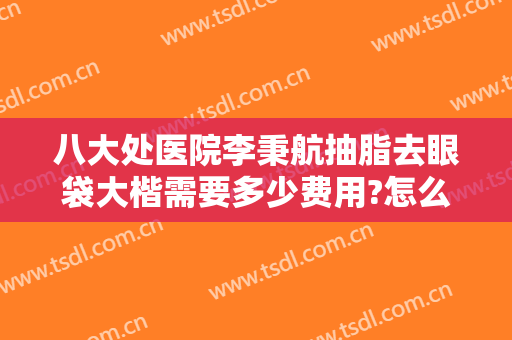 八大处医院李秉航抽脂去眼袋大楷需要多少费用?怎么样?