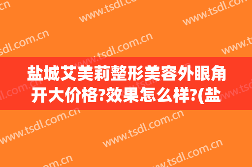 盐城艾美莉整形美容外眼角开大价格?效果怎么样?(盐城艾美莉做双眼皮怎么样)