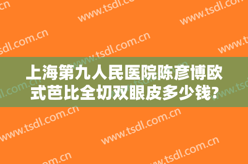 上海第九人民医院陈彦博欧式芭比全切双眼皮多少钱?靠谱吗?