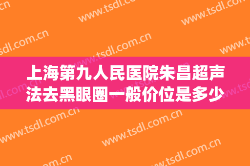 上海第九人民医院朱昌超声法去黑眼圈一般价位是多少?效果怎么样?(上海九院祛黑眼圈)