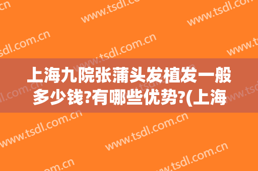 上海九院张蒲头发植发一般多少钱?有哪些优势?(上海九院植发贵吗)