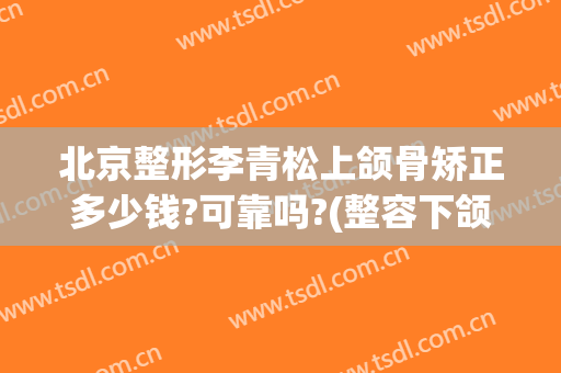 北京整形李青松上颌骨矫正多少钱?可靠吗?(整容下颌骨多少钱)