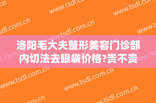 洛阳毛大夫整形美容门诊部内切法去眼袋价格?贵不贵?(洛阳毛大夫医疗美容门诊部)