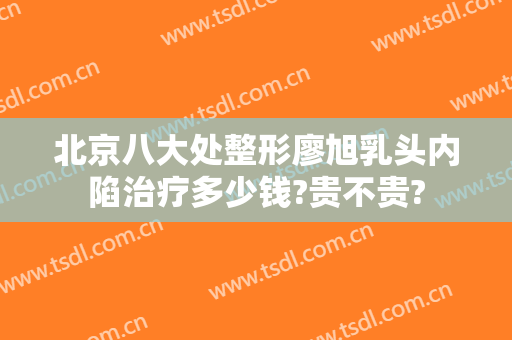 北京八大处整形廖旭乳头内陷治疗多少钱?贵不贵?