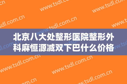 北京八大处整形医院整形外科麻恒源减双下巴什么价格?贵不贵?(双下巴整形费用)