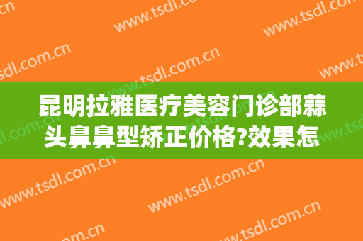 昆明拉雅医疗美容门诊部蒜头鼻鼻型矫正价格?效果怎么样?(昆明拉雅医美整形医院怎么样)