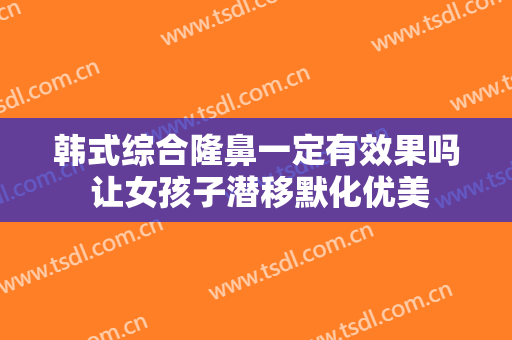 韩式综合隆鼻一定有效果吗 让女孩子潜移默化优美