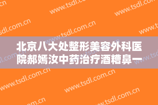 北京八大处整形美容外科医院郝嫣汝中药治疗酒糟鼻一般价位是多少钱?效果怎么样?