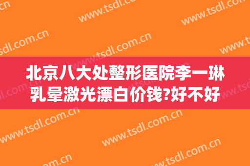 北京八大处整形医院李一琳乳晕激光漂白价钱?好不好?(北京大学第一医院激光美容)
