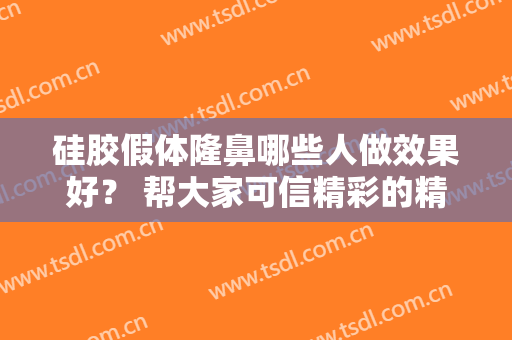 硅胶假体隆鼻哪些人做效果好？ 帮大家可信精彩的精致