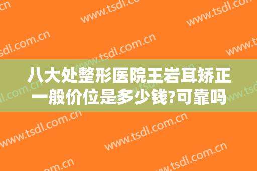 八大处整形医院王岩耳矫正一般价位是多少钱?可靠吗?