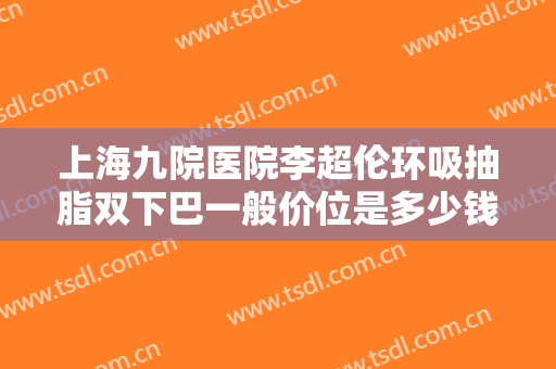 上海九院医院李超伦环吸抽脂双下巴一般价位是多少钱?多长时间恢复?
