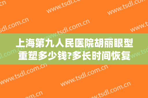 上海第九人民医院胡丽眼型重塑多少钱?多长时间恢复?(上海第九人民医院眼睛整形)
