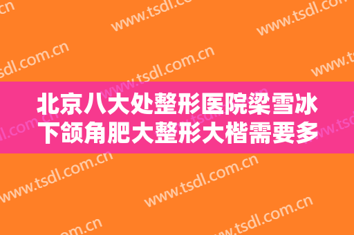 北京八大处整形医院梁雪冰下颌角肥大整形大楷需要多少费用?有哪些优势?