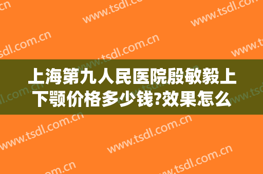 上海第九人民医院殷敏毅上下颚价格多少钱?效果怎么样?(上海九院王毅敏做下巴)