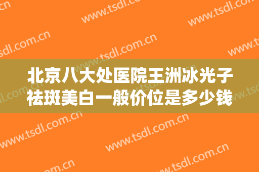 北京八大处医院王洲冰光子祛斑美白一般价位是多少钱?怎么样?(北京八大处祛斑效果怎么样)