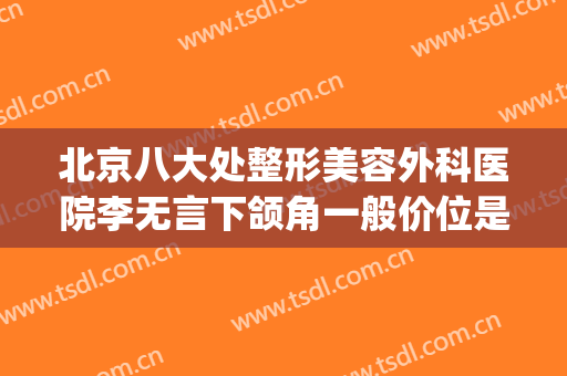 北京八大处整形美容外科医院李无言下颌角一般价位是多少?可靠吗?(北京八大处下颌骨整形专家)