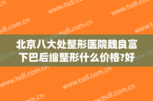 北京八大处整形医院魏良富下巴后缩整形什么价格?好不好?(北京下巴整形最好的医生)
