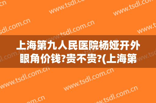 上海第九人民医院杨娅开外眼角价钱?贵不贵?(上海第九人民医院眼部整形价格)