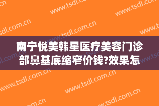 南宁悦美韩星医疗美容门诊部鼻基底缩窄价钱?效果怎么样?(南宁悦美韩星医院怎么样)