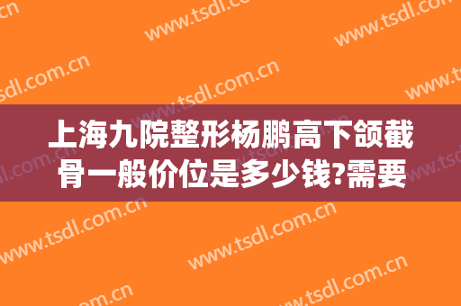 上海九院整形杨鹏高下颌截骨一般价位是多少钱?需要多久恢复?(上海第九人民医院下颌骨整形)