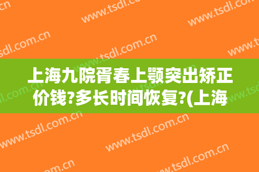 上海九院胥春上颚突出矫正价钱?多长时间恢复?(上海九院下颌角手术医生)