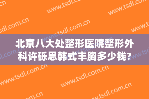 北京八大处整形医院整形外科许砾思韩式丰胸多少钱?好不好?(北京八大处整容整形医院)
