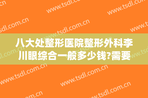 八大处整形医院整形外科李川眼综合一般多少钱?需要多久恢复?(正规医院眼睛整形多少钱)