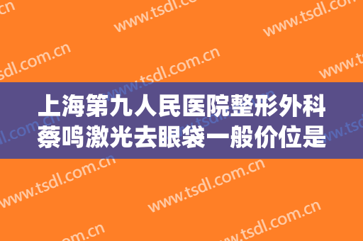 上海第九人民医院整形外科蔡鸣激光去眼袋一般价位是多少?怎么样?(上海第九医院祛眼袋哪个医生)