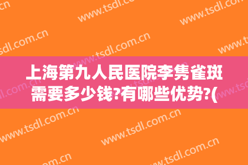 上海第九人民医院李隽雀斑需要多少钱?有哪些优势?(上海九院去雀斑怎么样)