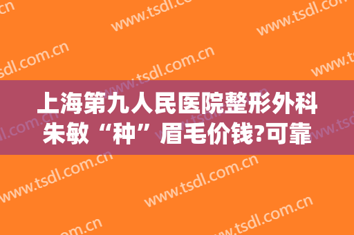 上海第九人民医院整形外科朱敏“种”眉毛价钱?可靠吗?(上海九院双眼皮朱医生)