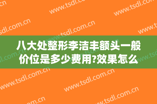 八大处整形李洁丰额头一般价位是多少费用?效果怎么样?(八大处 整形医生)