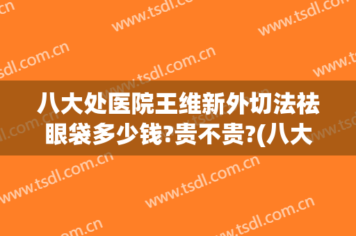 八大处医院王维新外切法祛眼袋多少钱?贵不贵?(八大处整形祛眼袋哪个医生好)