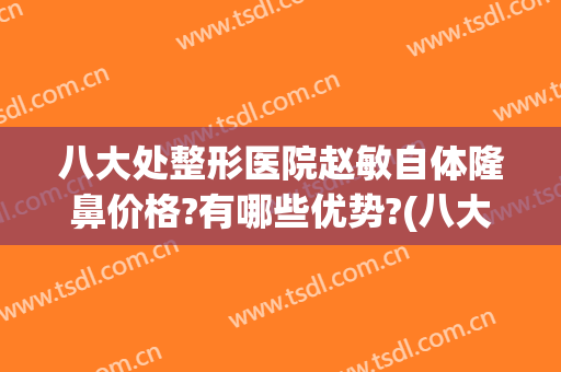 八大处整形医院赵敏自体隆鼻价格?有哪些优势?(八大处整形隆鼻多少钱)