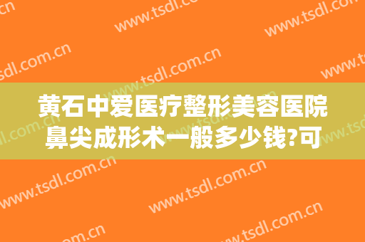 黄石中爱医疗整形美容医院鼻尖成形术一般多少钱?可靠吗?(黄石中爱整形做双眼皮怎么样)