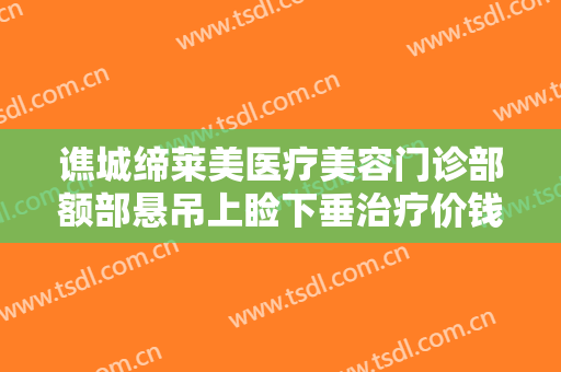 谯城缔莱美医疗美容门诊部额部悬吊上睑下垂治疗价钱?需要多久恢复?