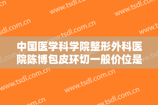 中国医学科学院整形外科医院陈博包皮环切一般价位是多少?靠谱吗?