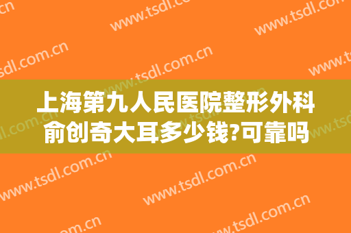 上海第九人民医院整形外科俞创奇大耳多少钱?可靠吗?(上海九院俞创奇好不好)