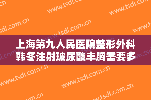上海第九人民医院整形外科韩冬注射玻尿酸丰胸需要多少费用?怎么样?