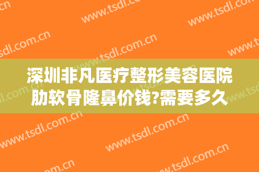 深圳非凡医疗整形美容医院肋软骨隆鼻价钱?需要多久恢复?(肋软骨隆鼻大概多少钱)