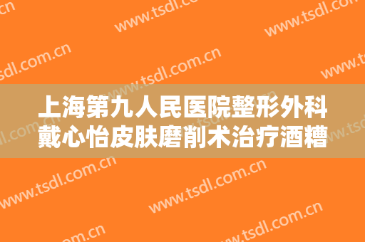上海第九人民医院整形外科戴心怡皮肤磨削术治疗酒糟鼻价格多少钱?效果怎么样?