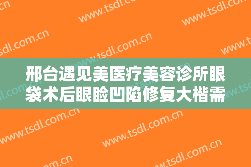 邢台遇见美医疗美容诊所眼袋术后眼睑凹陷修复大楷需要多少费用?有哪些优势?