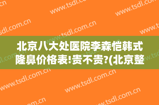 北京八大处医院李森恺韩式隆鼻价格表!贵不贵?(北京整鼻子三甲医院)