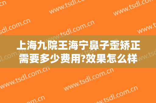上海九院王海宁鼻子歪矫正需要多少费用?效果怎么样?(上海九院歪鼻矫正案例)