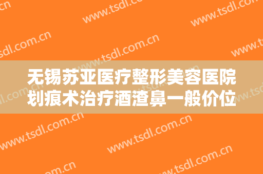 无锡苏亚医疗整形美容医院划痕术治疗酒渣鼻一般价位是多少费用?怎么样?