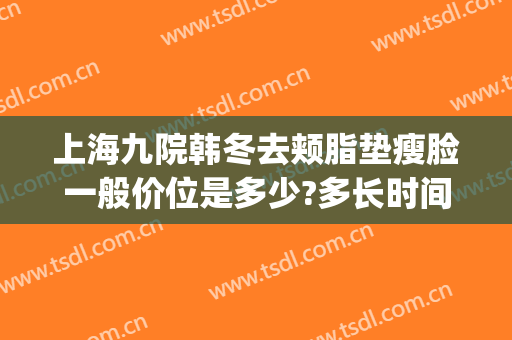 上海九院韩冬去颊脂垫瘦脸一般价位是多少?多长时间恢复?(上海九院瘦脸针多少钱)